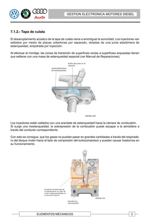 GESTION ELECTRONICA MOTORES DIESEL




7.1.2.- Tapa de culata

El desacoplamiento acústico de la tapa de culata viene a amortiguar la sonoridad. Los inyectores van
sellados por medio de placas cobertoras por separado, dotadas de una junta elastómera de
estanqueidad, empotrada por inyección.

Al efectuar el montaje, las zonas de transición de superficies rectas a superficies arqueadas tienen
que sellarse con una masa de estanqueidad especial (ver Manual de Reparaciones).




Los inyectores están sellados con una arandela de estanqueidad hacia la cámara de combustión.
Si surge una inestanqueidad, la sobrepresión de la combustión puede escapar a la atmósfera a
través del conducto correspondiente.

Con esto se consigue, que los gases no puedan pasar en grandes cantidades a través del respirade-
ro del bloque motor hacia el lado de compresión del turbocompresor y puedan causar trastornos en
su funcionamiento.




                    ELEMENTOS MECANICOS                                                      2
 