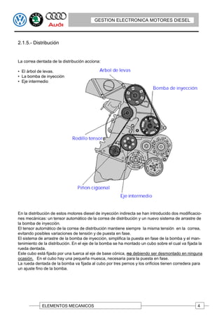 GESTION ELECTRONICA MOTORES DIESEL



2.1.5.- Distribución


La correa dentada de la distribución acciona:

• El árbol de levas.
• La bomba de inyección
• Eje intermedio




En la distribución de estos motores diesel de inyección indirecta se han introducido dos modificacio-
nes mecánicas: un tensor automático de la correa de distribución y un nuevo sistema de arrastre de
la bomba de inyección.
El tensor automático de la correa de distribución mantiene siempre la misma tensión en la correa,
evitando posibles variaciones de tensión y de puesta en fase.
El sistema de arrastre de la bomba de inyección, simplifica la puesta en fase de la bomba y el man-
tenimiento de la distribución. En el eje de la bomba se ha montado un cubo sobre el cual va fijada la
rueda dentada.
Este cubo está fijado por una tuerca al eje de base cónica, no debiendo ser desmontado en ninguna
ocasión. En el cubo hay una pequeña muesca, necesaria para la puesta en fase.
La rueda dentada de la bomba va fijada al cubo por tres pernos y los orificios tienen corredera para
un ajuste fino de la bomba.




             ELEMENTOS MECANICOS                                                                  4
 