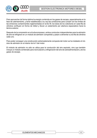 GESTION ELECTRONICA MOTORES DIESEL




Para aprovechar de forma óptima la energía contenida en los gases de escape, especialmente en la
fase de calentamiento, y tener establecidas a su vez las condiciones para cumplir con los límites de
las emisiones contaminantes reglamentadas en la EU III, los tubos de los colectores en cada fila de
cilindros confluyen en forma de trébol y llevan un aislamiento por abertura espaciadora hacia la
lámina exterior.

Después de la compresión en el turbocompresor, ambos conductos independientes para la admisión
de aire se refrigeran en un módulo de admisión compartido y pasan a alimentar a una fila de cilindros
cada uno.

Para poder conseguir una construcción extremadamente compacta del motor se ha instalado el mó-
dulo de admisión en el interior de la V del motor.

El módulo de admisión no sólo se utiliza para la conducción del aire aspirado, sino que también
incluye un módulo combinado para recirculación y refrigeración del aire de sobrealimentación y de los
gases de escape.




                    ELEMENTOS MECANICOS                                                       6
 