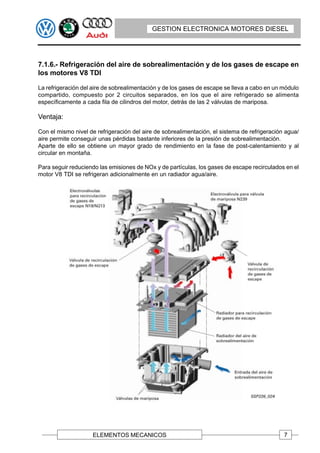 GESTION ELECTRONICA MOTORES DIESEL




7.1.6.- Refrigeración del aire de sobrealimentación y de los gases de escape en
los motores V8 TDI

La refrigeración del aire de sobrealimentación y de los gases de escape se lleva a cabo en un módulo
compartido, compuesto por 2 circuitos separados, en los que el aire refrigerado se alimenta
específicamente a cada fila de cilindros del motor, detrás de las 2 válvulas de mariposa.

Ventaja:

Con el mismo nivel de refrigeración del aire de sobrealimentación, el sistema de refrigeración agua/
aire permite conseguir unas pérdidas bastante inferiores de la presión de sobrealimentación.
Aparte de ello se obtiene un mayor grado de rendimiento en la fase de post-calentamiento y al
circular en montaña.

Para seguir reduciendo las emisiones de NOx y de partículas, los gases de escape recirculados en el
motor V8 TDI se refrigeran adicionalmente en un radiador agua/aire.




                    ELEMENTOS MECANICOS                                                       7
 