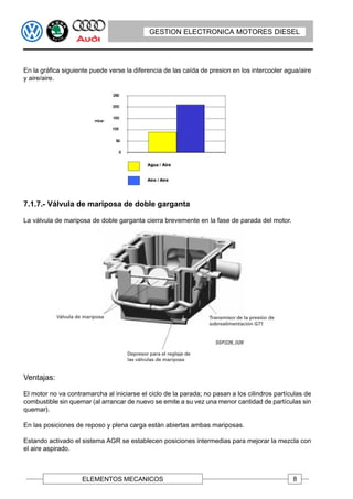 GESTION ELECTRONICA MOTORES DIESEL




En la gráfica siguiente puede verse la diferencia de las caída de presion en los intercooler agua/aire
y aire/aire.




7.1.7.- Válvula de mariposa de doble garganta

La válvula de mariposa de doble garganta cierra brevemente en la fase de parada del motor.




Ventajas:

El motor no va contramarcha al iniciarse el ciclo de la parada; no pasan a los cilindros partículas de
combustible sin quemar (al arrancar de nuevo se emite a su vez una menor cantidad de partículas sin
quemar).

En las posiciones de reposo y plena carga están abiertas ambas mariposas.

Estando activado el sistema AGR se establecen posiciones intermedias para mejorar la mezcla con
el aire aspirado.



                    ELEMENTOS MECANICOS                                                        8
 