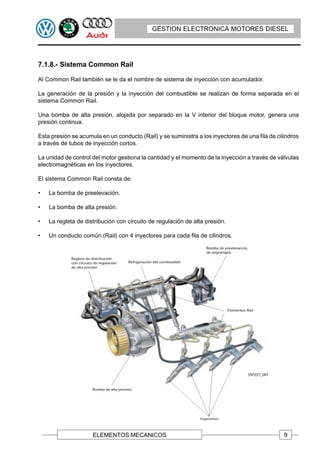 GESTION ELECTRONICA MOTORES DIESEL




7.1.8.- Sistema Common Rail

Al Common Rail también se le da el nombre de sistema de inyección con acumulador.

La generación de la presión y la inyección del combustible se realizan de forma separada en el
sistema Common Rail.

Una bomba de alta presión, alojada por separado en la V interior del bloque motor, genera una
presión continua.

Esta presión se acumula en un conducto (Rail) y se suministra a los inyectores de una fila de cilindros
a través de tubos de inyección cortos.

La unidad de control del motor gestiona la cantidad y el momento de la inyección a través de válvulas
electromagnéticas en los inyectores.

El sistema Common Rail consta de:

•   La bomba de preelevación.

•   La bomba de alta presión.

•   La regleta de distribución con circuito de regulación de alta presión.

•   Un conducto común (Rail) con 4 inyectores para cada fila de cilindros.




                     ELEMENTOS MECANICOS                                                         9
 
