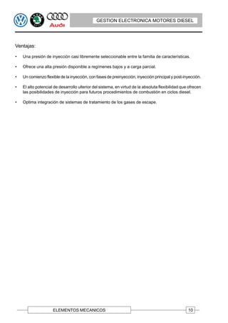 GESTION ELECTRONICA MOTORES DIESEL




Ventajas:

•   Una presión de inyección casi libremente seleccionable entre la familia de características.

•   Ofrece una alta presión disponible a regímenes bajos y a carga parcial.

•   Un comienzo flexible de la inyección, con fases de preinyección, inyección principal y post-inyección.

•   El alto potencial de desarrollo ulterior del sistema, en virtud de la absoluta flexibilidad que ofrecen
    las posibilidades de inyección para futuros procedimientos de combustión en ciclos diesel.

•   Optima integración de sistemas de tratamiento de los gases de escape.




                     ELEMENTOS MECANICOS                                                           10
 