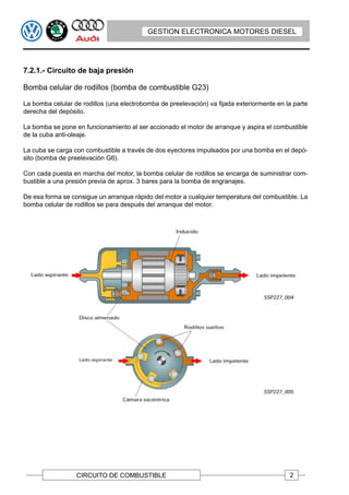GESTION ELECTRONICA MOTORES DIESEL




7.2.1.- Circuito de baja presión

Bomba celular de rodillos (bomba de combustible G23)

La bomba celular de rodillos (una electrobomba de preelevación) va fijada exteriormente en la parte
derecha del depósito.

La bomba se pone en funcionamiento al ser accionado el motor de arranque y aspira el combustible
de la cuba anti-oleaje.

La cuba se carga con combustible a través de dos eyectores impulsados por una bomba en el depó-
sito (bomba de preelevación G6).

Con cada puesta en marcha del motor, la bomba celular de rodillos se encarga de suministrar com-
bustible a una presión previa de aprox. 3 bares para la bomba de engranajes.

De esa forma se consigue un arranque rápido del motor a cualquier temperatura del combustible. La
bomba celular de rodillos se para después del arranque del motor.




                  CIRCUITO DE COMBUSTIBLE                                                   2
 
