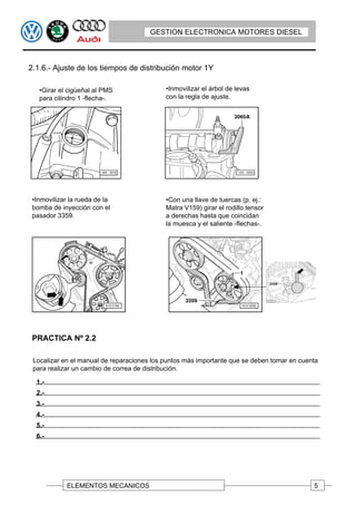 GESTION ELECTRONICA MOTORES DIESEL



2.1.6.- Ajuste de los tiempos de distribución motor 1Y

   •Girar el cigüeñal al PMS                •Inmovilizar el árbol de levas
   para cilindro 1 -flecha-.                con la regla de ajuste.




 •Inmovilizar la rueda de la                •Con una llave de tuercas (p. ej.:
 bomba de inyección con el                  Matra V159) girar el rodillo tensor
 pasador 3359.                              a derechas hasta que coincidan
                                            la muesca y el saliente -flechas-.




 PRACTICA Nº 2.2

 Localizar en el manual de reparaciones los puntos más importante que se deben tomar en cuenta
 para realizar un cambio de correa de distribución.

  1.-
  2.-
  3.-
  4.-
  5.-
  6.-




             ELEMENTOS MECANICOS                                                            5
 