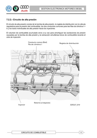 GESTION ELECTRONICA MOTORES DIESEL




7.2.2.- Circuito de alta presión

El circuito de alta presión consta de la bomba de alta presión, la regleta de distribución con la válvula
reguladora para la presión del combustible, los dos conductos comunes para las filas de cilindros I +
II y los tubos individuales de alta presión hacia los inyectores.

El volumen de combustible acumulado sirve a su vez para amortiguar las oscilaciones de presión
causadas por la bomba de alta presión y la extracción simultánea breve de combustible durante el
ciclo de inyección.




                   CIRCUITO DE COMBUSTIBLE                                                        4
 