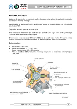 GESTION ELECTRONICA MOTORES DIESEL




Bomba de alta presión

La bomba de alta presión es una versión de 3 émbolos con estrangulador de aspiración controlado,
alojada en la V interior del bloque.

La generación de la alta presión corre a cargo de la bomba de émbolos radiales con tres émbolos
decalados a 120º.

Se impulsa por medio de una correa dentada.

Tres carreras de alimentación por vuelta dan por resultado unos bajos pares punta y una carga
uniforme para el accionamiento de la bomba.

El par máximo necesario es de 17 Nm a 1.300 bares. Es unas 9 veces inferior al requerido por las
bombas distribuidoras rotativas comparables en la tecnología de la inyección convencional.

Datos técnicos:

•   Presión máx.: 1.350 bares
•   Gama de regímenes: 75 … 3.000 1/min
•   Caudal impelido/vuelta: 0,6 … 0,7 cc/vuelta
•   Potencia absorbida: 3,5 kW a régimen nominal y una presión en el conducto común (Rail) de
    1.350 bares




                  CIRCUITO DE COMBUSTIBLE                                                 5
 