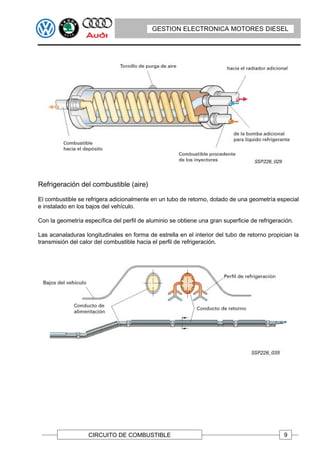 GESTION ELECTRONICA MOTORES DIESEL




Refrigeración del combustible (aire)

El combustible se refrigera adicionalmente en un tubo de retorno, dotado de una geometría especial
e instalado en los bajos del vehículo.

Con la geometría específica del perfil de aluminio se obtiene una gran superficie de refrigeración.

Las acanaladuras longitudinales en forma de estrella en el interior del tubo de retorno propician la
transmisión del calor del combustible hacia el perfil de refrigeración.




                   CIRCUITO DE COMBUSTIBLE                                                     9
 