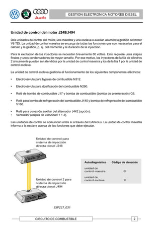 GESTION ELECTRONICA MOTORES DIESEL




Unidad de control del motor J248/J494

Dos unidades de control del motor, una maestra y una esclava o auxiliar, asumen la gestión del motor
V8 TDI. La unidad de control maestra se encarga de todas las funciones que son necesarias para el
cálculo y la gestión, p. ej. del momento y la duración de la inyección.

Para la excitación de los inyectores se necesitan brevemente 80 voltios. Esto requiere unas etapas
finales y unos condensadores de mayor tamaño. Por ese motivo, los inyectores de la fila de cilindros
2 únicamente pueden ser atendidos por la unidad de control maestra y los de la fila 1 por la unidad de
control esclava.

La unidad de control esclava gestiona el funcionamiento de los siguientes componentes eléctricos:

•   Electroválvula para bypass de combustible N312.

•   Electroválvula para dosificación del combustible N290.

•   Relé de bomba de combustible J17 y bomba de combustible (bomba de preelevación) G6.

•   Relé para bomba de refrigeración del combustible J445 y bomba de refrigeración del combustible
    V166.

•   Relé para conexión auxiliar del alternador J442 (opción).
•   Ventilador (etapas de velocidad 1 + 2).

Las unidades de control se comunican entre sí a través del CAN-Bus. La unidad de control maestra
informa a la esclava acerca de las funciones que debe ejecutar.




                   CIRCUITO DE COMBUSTIBLE                                                     2
 