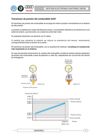 GESTION ELECTRONICA MOTORES DIESEL




Transmisor de presión del combustible G247

El transmisor de presión del combustible se encarga de medir la presión momentánea en el sistema
de alta presión.

La presión se detecta por medio del elemento sensor, y el analizador electrónico la transforma en una
señal de tensión, que transmite a la unidad de control del motor.

El analizador electrónico se alimenta con 5 voltios.

A medida que aumenta la presión se reduce la resistencia del sensor, aumentando
correspondientemente la tensión de la señal.

El transmisor de presión del combustible, con su exactitud de medición, constituye el componente
más importante en el sistema.

En caso de averiarse el transmisor de presión del combustible, el sistema excita la válvula reguladora
de presión del combustible a base de aplicarle un valor fijo, realizándose así una función de marcha
de emergencia.




                             SENSORES                                                           1
 