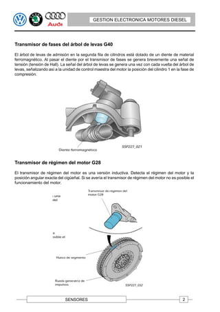 GESTION ELECTRONICA MOTORES DIESEL




Transmisor de fases del árbol de levas G40

El árbol de levas de admisión en la segunda fila de cilindros está dotado de un diente de material
ferromagnético. Al pasar el diente por el transmisor de fases se genera brevemente una señal de
tensión (tensión de Hall). La señal del árbol de levas se genera una vez con cada vuelta del árbol de
levas, señalizando así a la unidad de control maestra del motor la posición del cilindro 1 en la fase de
compresión.




Transmisor de régimen del motor G28

El transmisor de régimen del motor es una versión inductiva. Detecta el régimen del motor y la
posición angular exacta del cigüeñal. Si se avería el transmisor de régimen del motor no es posible el
funcionamiento del motor.




                             SENSORES                                                            2
 