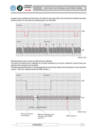 GESTION ELECTRONICA MOTORES DIESEL




Imagen de las señales del transmisor de régimen del motor G28 y del transmisor de fases del árbol
de levas G40 con la función de osciloscopio en él VAS 5051




Representación de la marca de referencia de software.
La marca de referencia de software es el punto temporal en el que la unidad de control inicia sus
cálculos del momento de encendido.
Se halla aproximadamente un diente después de la marca de referencia de hardware, lo que equivale
a aprox. 108º del cigüeñal antes del PMS cilindro 1.




                           SENSORES                                                        3
 