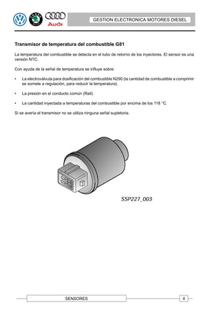 GESTION ELECTRONICA MOTORES DIESEL




Transmisor de temperatura del combustible G81

La temperatura del combustible se detecta en el tubo de retorno de los inyectores. El sensor es una
versión NTC.

Con ayuda de la señal de temperatura se influye sobre:

•   La electroválvula para dosificación del combustible N290 (la cantidad de combustible a comprimir
    se somete a regulación, para reducir la temperatura).

•   La presión en el conducto común (Rail).

•   La cantidad inyectada a temperaturas del combustible por encima de los 118 °C.

Si se avería el transmisor no se utiliza ninguna señal supletoria.




                             SENSORES                                                        4
 