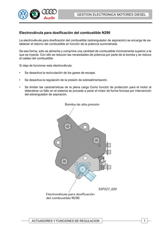GESTION ELECTRONICA MOTORES DIESEL




Electroválvula para dosificación del combustible N290

La electroválvula para dosificación del combustible (estrangulador de aspiración) se encarga de es-
tablecer el retorno del combustible en función de la potencia suministrada.

De esa forma, sólo se alimenta y comprime una cantidad de combustible mínimamente superior a la
que se inyecta. Con ello se reducen las necesidades de potencia por parte de la bomba y se reduce
el caldeo del combustible.

Si deja de funcionar esta electroválvula:

•   Se desactiva la recirculación de los gases de escape.

•   Se desactiva la regulación de la presión de sobrealimentación.

•   Se limitan las características de la plena carga Como función de protección para el motor al
    detectarse un fallo en el sistema se procede a parar el motor de forma forzosa por intervención
    del estrangulador de aspiración.




         ACTUADORES Y FUNCIONES DE REGULACION                                                1
 