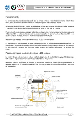 GESTION ELECTRONICA MOTORES DIESEL




Funcionamiento:

La bomba de alta presión es impulsada por la correa dentada para el accionamiento del árbol de
levas, con una relación de transmisión i = 2/3 con respecto al régimen del motor.

A régimen de carga parcial y a altos regímenes del motor, la bomba de alta presión puede alimentar
y comprimir una cantidad de combustible bastante superior a la que se inyecta.

Para reducir la potencia absorbida por la bomba de alta presión y evitar un calentamiento innecesario
del combustible en estos puntos operativos, es posible cortar de forma regulada el combustible en el
retorno (circuito interior), haciendo intervenir la electroválvula N290.

Posición de trabajo con la electroválvula N290 sin corriente

La electroválvula está abierta al no tener corriente aplicada. El émbolo regulador es desplazado a la
izquierda por la fuerza del muelle y abre el paso de la sección mínima hacia la bomba de alta presión.
La electroválvula cierra en una magnitud mayor o menor en función de la carga y el régimen del
motor.

Posición de trabajo con la electroválvula N290 excitada

La electroválvula está cerrada en estado excitado. La presión de control disminuye y el émbolo regu-
lador reduce el paso de alimentación hacia la bomba de alta presión.

Haciendo variar la proporción de período se modifica la presión de control y consiguientemente la
posición del émbolo. El combustible extraído del circuito por la electroválvula se devuelve a la bomba
de engranajes.




         ACTUADORES Y FUNCIONES DE REGULACION                                                  2
 