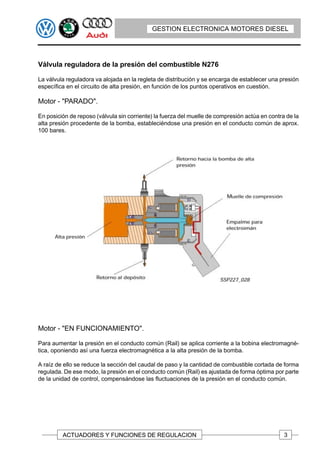 GESTION ELECTRONICA MOTORES DIESEL




Válvula reguladora de la presión del combustible N276

La válvula reguladora va alojada en la regleta de distribución y se encarga de establecer una presión
específica en el circuito de alta presión, en función de los puntos operativos en cuestión.

Motor - "PARADO".

En posición de reposo (válvula sin corriente) la fuerza del muelle de compresión actúa en contra de la
alta presión procedente de la bomba, estableciéndose una presión en el conducto común de aprox.
100 bares.




Motor - "EN FUNCIONAMIENTO".

Para aumentar la presión en el conducto común (Rail) se aplica corriente a la bobina electromagné-
tica, oponiendo así una fuerza electromagnética a la alta presión de la bomba.

A raíz de ello se reduce la sección del caudal de paso y la cantidad de combustible cortada de forma
regulada. De ese modo, la presión en el conducto común (Rail) es ajustada de forma óptima por parte
de la unidad de control, compensándose las fluctuaciones de la presión en el conducto común.




         ACTUADORES Y FUNCIONES DE REGULACION                                                   3
 