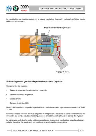 GESTION ELECTRONICA MOTORES DIESEL




La cantidad de combustible cortada por la válvula reguladora de presión vuelve al depósito a través
del conducto de retorno.




Unidad inyectora gestionada por electroválvula (inyector)

Componentes del inyector:

•   Tobera de inyección de seis taladros con aguja.

•   Sistema hidráulico de gestión.

•   Electroválvula.

•   Canales de combustible.

Debido al muy reducido espacio disponible en la culata se emplean inyectores muy estrechos, de Ø
17 mm.

El combustible se conduce desde el empalme de alta presión a través de un canal hasta la tobera de
inyección, así como a través del estrangulador de entrada hacia la cámara de control del inyector.

La cámara de control del inyector está comunicada con el retorno de combustible a través del estran-
gulador de salida. Se puede abrir por medio de una válvula electromagnética.



        ACTUADORES Y FUNCIONES DE REGULACION                                                 4
 