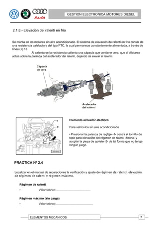 GESTION ELECTRONICA MOTORES DIESEL



2.1.8.- Elevación del ralentí en frío


Se monta en los motores sin aire acondicionado. El sistema de elevación de ralentí en frío consta de
una resistencia calefactora del tipo PTC, la cual permanece constantemente alimentada, a través de
línea (+) 15
               Al calentarse la resistencia calienta una cápsula que contiene cera, que al dilatarse
actúa sobre la palanca del acelerador del ralentí, dejando de elevar el ralentí.




                                                     Elemento actuador eléctrico

                                                     Para vehículos sin aire acondicionado

                                                     • Presionar la palanca de reglaje -1- contra el tornillo de
                                                     tope para elevación del régimen de ralentí -flecha- y
                                                     acoplar la pieza de apriete -2- de tal forma que no tenga
                                                     ningún juego.




 PRACTICA Nº 2.4

 Localizar en el manual de reparaciones la verificación y ajuste de régimen de ralentí, elevación
 de régimen de ralentí y régimen máximo.

     Régimen de ralentí
     •              Valor teórico:...........................................

     Régimen máximo (sin carga)
     •              Valor teórico:..............................................



             ELEMENTOS MECANICOS                                                                              7
 