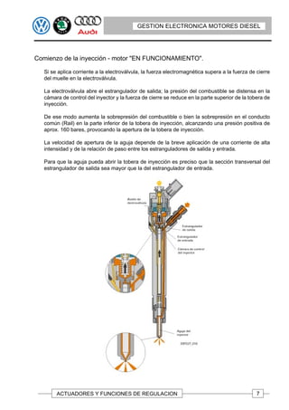 GESTION ELECTRONICA MOTORES DIESEL




Comienzo de la inyección - motor "EN FUNCIONAMIENTO".

   Si se aplica corriente a la electroválvula, la fuerza electromagnética supera a la fuerza de cierre
   del muelle en la electroválvula.

   La electroválvula abre el estrangulador de salida; la presión del combustible se distensa en la
   cámara de control del inyector y la fuerza de cierre se reduce en la parte superior de la tobera de
   inyección.

   De ese modo aumenta la sobrepresión del combustible o bien la sobrepresión en el conducto
   común (Rail) en la parte inferior de la tobera de inyección, alcanzando una presión positiva de
   aprox. 160 bares, provocando la apertura de la tobera de inyección.

   La velocidad de apertura de la aguja depende de la breve aplicación de una corriente de alta
   intensidad y de la relación de paso entre los estranguladores de salida y entrada.

   Para que la aguja pueda abrir la tobera de inyección es preciso que la sección transversal del
   estrangulador de salida sea mayor que la del estrangulador de entrada.




        ACTUADORES Y FUNCIONES DE REGULACION                                                    7
 