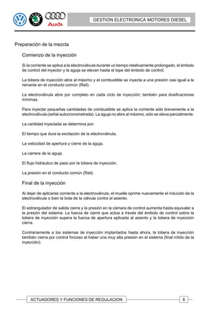 GESTION ELECTRONICA MOTORES DIESEL




Preparación de la mezcla

   Comienzo de la inyección

   Si la corriente se aplica a la electroválvula durante un tiempo relativamente prolongado, el émbolo
   de control del inyector y la aguja se elevan hasta el tope del émbolo de control.

   La tobera de inyección abre al máximo y el combustible se inyecta a una presión casi igual a la
   reinante en el conducto común (Rail).

   La electroválvula abre por completo en cada ciclo de inyección; también para dosificaciones
   mínimas.

   Para inyectar pequeñas cantidades de combustible se aplica la corriente sólo brevemente a la
   electroválvula (señal autocronometrada). La aguja no abre al máximo, sólo se eleva parcialmente.

   La cantidad inyectada se determina por:

   El tiempo que dura la excitación de la electroválvula.

   La velocidad de apertura y cierre de la aguja.

   La carrera de la aguja.

   El flujo hidráulico de paso por la tobera de inyección.

   La presión en el conducto común (Rail).

   Final de la inyección

   Al dejar de aplicarse corriente a la electroválvula, el muelle oprime nuevamente el inducido de la
   electroválvula o bien la bola de la válvula contra el asiento.

   El estrangulador de salida cierra y la presión en la cámara de control aumenta hasta equivaler a
   la presión del sistema. La fuerza de cierre que actúa a través del émbolo de control sobre la
   tobera de inyección supera la fuerza de apertura aplicada al asiento y la tobera de inyección
   cierra.

   Contrariamente a los sistemas de inyección implantados hasta ahora, la tobera de inyección
   también cierra por control forzoso al haber una muy alta presión en el sistema (final nítido de la
   inyección).




       ACTUADORES Y FUNCIONES DE REGULACION                                                    8
 