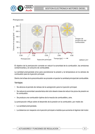 GESTION ELECTRONICA MOTORES DIESEL




El objetivo de la preinyección consiste en reducir la sonoridad de la combustión, las emisiones
contaminantes y el consumo de combustible.

La cantidad preinyectada sirve para acondicionar la presión y la temperatura en la cámara de
combustión para la inyección principal.

Dentro de la fase de la precombustión se procede a inyectar la cantidad principal del combustible.

Ventajas:

• Se abrevia el período de retraso de la autoignición para la inyección principal.

• Se reduce la sonoridad característica del ciclo diesel a base de reducir los picos de presión en
  la combustión.

• Se produce una combustión óptima de la mezcla de combustible y aire.

La preinyección influye sobre el desarrollo de la presión en la combustión, por medio de:

• La cantidad preinyectada.

• La distancia con respecto a la inyección principal a medida que aumenta el régimen del motor.




     ACTUADORES Y FUNCIONES DE REGULACION                                                   9
 
