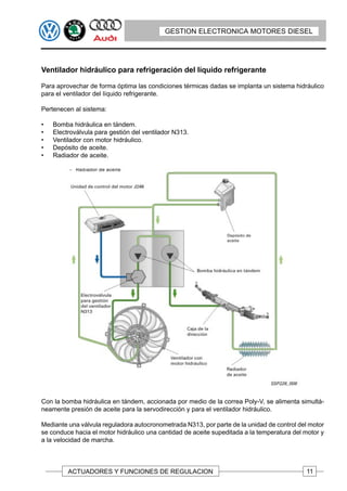 GESTION ELECTRONICA MOTORES DIESEL




Ventilador hidráulico para refrigeración del líquido refrigerante

Para aprovechar de forma óptima las condiciones térmicas dadas se implanta un sistema hidráulico
para el ventilador del líquido refrigerante.

Pertenecen al sistema:

•   Bomba hidráulica en tándem.
•   Electroválvula para gestión del ventilador N313.
•   Ventilador con motor hidráulico.
•   Depósito de aceite.
•   Radiador de aceite.




Con la bomba hidráulica en tándem, accionada por medio de la correa Poly-V, se alimenta simultá-
neamente presión de aceite para la servodirección y para el ventilador hidráulico.

Mediante una válvula reguladora autocronometrada N313, por parte de la unidad de control del motor
se conduce hacia el motor hidráulico una cantidad de aceite supeditada a la temperatura del motor y
a la velocidad de marcha.



         ACTUADORES Y FUNCIONES DE REGULACION                                               11
 