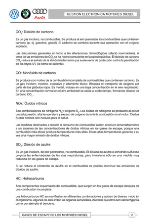 GESTION ELECTRONICA MOTORES DIESEL




CO2: Dióxido de carbono

Es un gas incoloro, no combustible. Se produce al ser quemados los combustibles que contienen
carbono (p. ej. gasolina, gasoil). El carbono se combina durante esa operación con el oxígeno
aspirado.

Las discusiones generales en torno a las alteraciones climatológicas (efecto invernadero), el
tema de las emisiones de CO2 se ha hecho consciente en la opinión pública. El dióxido de carbono
CO2 reduce el estrato de la atmósfera terrestre que suele servir de protección contra la penetración
de los rayos UV (la tierra se calienta).


CO: Monóxido de carbono

Se produce con motivo de la combustión incompleta de combustibles que contienen carbono. Es
un gas incoloro, inodoro, explosivo y altamente tóxico. Bloquea el transporte de oxígeno por
parte de los glóbulos rojos. Es mortal, incluso en una baja concentración en el aire respiratorio.
En una concentración normal en el aire ambiental se oxida al corto tiempo, formando dióxido de
carbono CO2 .


NOx: Óxidos nítricos

Son combinaciones de nitrógeno N2 y oxígeno O2. Los óxidos de nitrógeno se producen al existir
una alta presión, alta temperatura y exceso de oxígeno durante la combustión en el motor. Ciertos
óxidos nítricos son nocivos para la salud.

Las medidas destinadas a reducir el consumo de combustible suelen conducir lamentablemente
a un ascenso de las concentraciones de óxidos nítricos en los gases de escape, porque una
combustión más eficaz produce temperaturas más altas. Estas altas temperaturas generan a su
vez una mayor emisión de óxidos nítricos.


SO2: Dióxido de azufre

Es un gas incoloro, de olor penetrante, no combustible. El dióxido de azufre o anhídrido sulfuroso
propicia las enfermedades de las vías respiratorias, pero interviene sólo en una medida muy
reducida en los gases de escape.

Si se reduce el contenido de azufre en el combustible es posible disminuir las emisiones de
dióxido de azufre.


HC: Hidrocarburos

Son componentes inquemados del combustible, que surgen en los gases de escape después de
una combustión incompleta.

Los hidrocarburos HC se manifiestan en diferentes combinaciones y actúan de diverso modo en
el organismo. Algunos de ellos irritan los órganos sensoriales, mientras que otros son cancerógenos
como por ejemplo el benceno.


     GASES DE ESCAPE DE LOS MOTORES DIESEL                                                   2
 