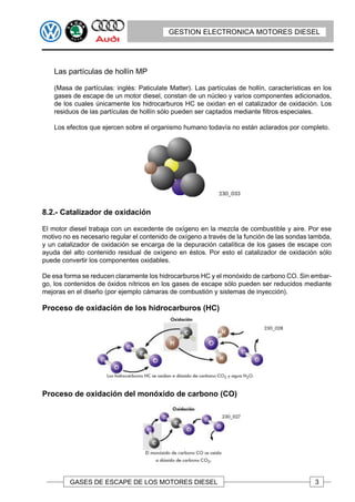 GESTION ELECTRONICA MOTORES DIESEL




    Las partículas de hollín MP

    (Masa de partículas: inglés: Paticulate Matter). Las partículas de hollín, características en los
    gases de escape de un motor diesel, constan de un núcleo y varios componentes adicionados,
    de los cuales únicamente los hidrocarburos HC se oxidan en el catalizador de oxidación. Los
    residuos de las partículas de hollín sólo pueden ser captados mediante filtros especiales.

    Los efectos que ejercen sobre el organismo humano todavía no están aclarados por completo.




8.2.- Catalizador de oxidación

El motor diesel trabaja con un excedente de oxígeno en la mezcla de combustible y aire. Por ese
motivo no es necesario regular el contenido de oxígeno a través de la función de las sondas lambda,
y un catalizador de oxidación se encarga de la depuración catalítica de los gases de escape con
ayuda del alto contenido residual de oxígeno en éstos. Por esto el catalizador de oxidación sólo
puede convertir los componentes oxidables.

De esa forma se reducen claramente los hidrocarburos HC y el monóxido de carbono CO. Sin embar-
go, los contenidos de óxidos nítricos en los gases de escape sólo pueden ser reducidos mediante
mejoras en el diseño (por ejemplo cámaras de combustión y sistemas de inyección).

Proceso de oxidación de los hidrocarburos (HC)




Proceso de oxidación del monóxido de carbono (CO)




         GASES DE ESCAPE DE LOS MOTORES DIESEL                                                 3
 