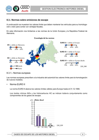 GESTION ELECTRONICA MOTORES DIESEL




8.3.- Normas sobre emisiones de escape

A continuación se muestran los valores límite que deben mantener los vehículos para su homologa-
ción o bien para contar con ventajas fiscales.

En esta información nos limitamos a las normas de la Unión Europea y la República Federal de
Alemania.




8.3.1.- Normas europeas

Las normas europeas prescriben a la industria del automóvil los valores límite para la homologación
de nuevos modelos.

•   Norma EURO II

    La norma EURO II abarca los valores límites válidos para Europa hasta el 31.12.1999.

    Los óxidos nítricos NOx y los hidrocarburos HC se indican todavía conjuntamente como
    componentes de los gases de escape.




        GASES DE ESCAPE DE LOS MOTORES DIESEL                                               4
 