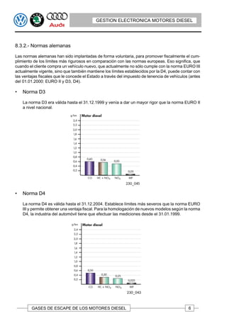 GESTION ELECTRONICA MOTORES DIESEL




8.3.2.- Normas alemanas

Las normas alemanas han sido implantadas de forma voluntaria, para promover fiscalmente el cum-
plimiento de los límites más rigurosos en comparación con las normas europeas. Eso significa, que
cuando el cliente compra un vehículo nuevo, que actualmente no sólo cumple con la norma EURO III
actualmente vigente, sino que también mantiene los límites establecidos por la D4, puede contar con
las ventajas fiscales que le concede el Estado a través del impuesto de tenencia de vehículos (antes
del 01.01.2000: EURO II y D3, D4).

•   Norma D3

    La norma D3 era válida hasta el 31.12.1999 y venía a dar un mayor rigor que la norma EURO II
    a nivel nacional.




•   Norma D4

    La norma D4 es válida hasta el 31.12.2004. Establece límites más severos que la norma EURO
    III y permite obtener una ventaja fiscal. Para la homologación de nuevos modelos según la norma
    D4, la industria del automóvil tiene que efectuar las mediciones desde el 31.01.1999.




        GASES DE ESCAPE DE LOS MOTORES DIESEL                                                6
 