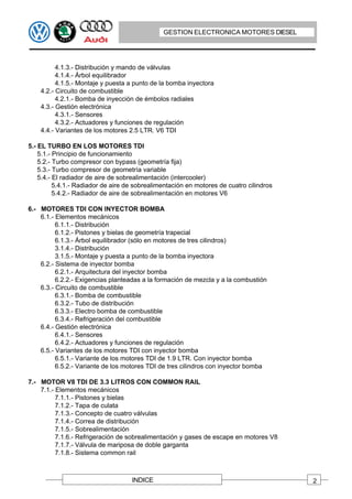 GESTION ELECTRONICA MOTORES DIESEL




          4.1.3.- Distribución y mando de válvulas
          4.1.4.- Árbol equilibrador
          4.1.5.- Montaje y puesta a punto de la bomba inyectora
    4.2.- Circuito de combustible
          4.2.1.- Bomba de inyección de émbolos radiales
    4.3.- Gestión electrónica
          4.3.1.- Sensores
          4.3.2.- Actuadores y funciones de regulación
    4.4.- Variantes de los motores 2.5 LTR. V6 TDI

5.- EL TURBO EN LOS MOTORES TDI
    5.1.- Principio de funcionamiento
    5.2.- Turbo compresor con bypass (geometría fija)
    5.3.- Turbo compresor de geometría variable
    5.4.- El radiador de aire de sobrealimentación (intercooler)
          5.4.1.- Radiador de aire de sobrealimentación en motores de cuatro cilindros
          5.4.2.- Radiador de aire de sobrealimentación en motores V6

6.- MOTORES TDI CON INYECTOR BOMBA
    6.1.- Elementos mecánicos
          6.1.1.- Distribución
          6.1.2.- Pistones y bielas de geometría trapecial
          6.1.3.- Árbol equilibrador (sólo en motores de tres cilindros)
          3.1.4.- Distribución
          3.1.5.- Montaje y puesta a punto de la bomba inyectora
    6.2.- Sistema de inyector bomba
          6.2.1.- Arquitectura del inyector bomba
          6.2.2.- Exigencias planteadas a la formación de mezcla y a la combustión
    6.3.- Circuito de combustible
          6.3.1.- Bomba de combustible
          6.3.2.- Tubo de distribución
          6.3.3.- Electro bomba de combustible
          6.3.4.- Refrigeración del combustible
    6.4.- Gestión electrónica
          6.4.1.- Sensores
          6.4.2.- Actuadores y funciones de regulación
    6.5.- Variantes de los motores TDI con inyector bomba
          6.5.1.- Variante de los motores TDI de 1.9 LTR. Con inyector bomba
          6.5.2.- Variante de los motores TDI de tres cilindros con inyector bomba

7.- MOTOR V8 TDI DE 3.3 LITROS CON COMMON RAIL
    7.1.- Elementos mecánicos
          7.1.1.- Pistones y bielas
          7.1.2.- Tapa de culata
          7.1.3.- Concepto de cuatro válvulas
          7.1.4.- Correa de distribución
          7.1.5.- Sobrealimentación
          7.1.6.- Refrigeración de sobrealimentación y gases de escape en motores V8
          7.1.7.- Válvula de mariposa de doble garganta
          7.1.8.- Sistema common rail



                                    INDICE                                               2
 