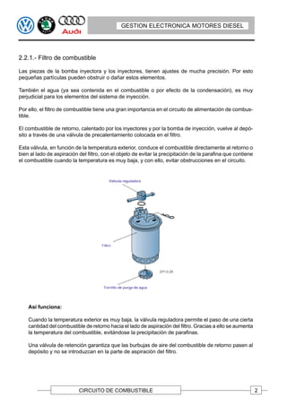 GESTION ELECTRONICA MOTORES DIESEL




2.2.1.- Filtro de combustible

Las piezas de la bomba inyectora y los inyectores, tienen ajustes de mucha precisión. Por esto
pequeñas partículas pueden obstruir o dañar estos elementos.

También el agua (ya sea contenida en el combustible o por efecto de la condensación), es muy
perjudicial para los elementos del sistema de inyección.

Por ello, el filtro de combustible tiene una gran importancia en el circuito de alimentación de combus-
tible.

El combustible de retorno, calentado por los inyectores y por la bomba de inyección, vuelve al depó-
sito a través de una válvula de precalentamiento colocada en el filtro.

Esta válvula, en función de la temperatura exterior, conduce el combustible directamente al retorno o
bien al lado de aspiración del filtro, con el objeto de evitar la precipitación de la parafina que contiene
el combustible cuando la temperatura es muy baja, y con ello, evitar obstrucciones en el circuito.




    Así funciona:

    Cuando la temperatura exterior es muy baja, la válvula reguladora permite el paso de una cierta
    cantidad del combustible de retorno hacia el lado de aspiración del filtro. Gracias a ello se aumenta
    la temperatura del combustible, evitándose la precipitación de parafinas.

    Una válvula de retención garantiza que las burbujas de aire del combustible de retorno pasen al
    depósito y no se introduzcan en la parte de aspiración del filtro.




                           CIRCUITO DE COMBUSTIBLE                                                            2
 