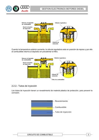 GESTION ELECTRONICA MOTORES DIESEL




Cuando la temperatura exterior aumenta, la válvula reguladora esta en posición de reposo y por ello
el combustible retorna al depósito sin precalentar el filtro.




2.2.2.- Tubos de inyección

Los tubos de inyección tienen un revestimiento de material plástico de protección, para prevenir la
corrosión.




                   CIRCUITO DE COMBUSTIBLE                                                   3
 