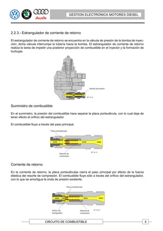 GESTION ELECTRONICA MOTORES DIESEL




2.2.3.- Estrangulador de corriente de retorno

EI estrangulador de corriente de retorno se encuentra en la válvula de presión de la bomba de inyec-
ción; dicha válvula interrumpe la tubería hacia la bomba. EI estrangulador de corriente de retorno
realiza la tarea de impedir una posterior proyección de combustible en el inyector y la formación de
burbujas.




Suministro de combustible

En el suministro, la presión del combustible hace separar la placa portaválvula, con lo cual deja de
tener efecto el orificio del estrangulador.

El combustible fluye a través del paso principal.




Corriente de retorno

En la corriente de retorno, la placa portaválvulas cierra el paso principal por efecto de la fuerza
elástica del resorte de compresión. El combustible fluye sólo a través del orificio del estrangulador,
con lo que se amortigua la onda de presión existente.




                          CIRCUITO DE COMBUSTIBLE                                                        4
 