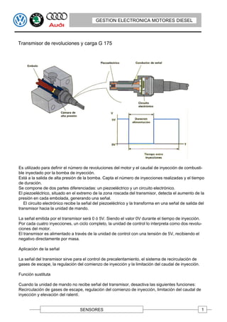 GESTION ELECTRONICA MOTORES DIESEL



Transmisor de revoluciones y carga G 175




Es utilizado para definir el número de revoluciones del motor y el caudal de inyección de combusti-
ble inyectado por la bomba de inyección.
Está a la salida de alta presión de la bomba. Capta el número de inyecciones realizadas y el tiempo
de duración.
Se compone de dos partes diferenciadas: un piezoeléctrico y un circuito electrónico.
El piezoeléctrico, situado en el extremo de la zona roscada del transmisor, detecta el aumento de la
presión en cada embolada, generando una señal.
   El circuito electrónico recibe la señal del piezoeléctrico y la transforma en una señal de salida del
transmisor hacia la unidad de mando.

La señal emitida por el transmisor será 0 ó 5V. Siendo el valor 0V durante el tiempo de inyección.
Por cada cuatro inyecciones, un ciclo completo, la unidad de control lo interpreta como dos revolu-
ciones del motor.
El transmisor es alimentado a través de la unidad de control con una tensión de 5V, recibiendo el
negativo directamente por masa.

Aplicación de la señal

La señal del transmisor sirve para el control de precalentamiento, el sistema de recirculación de
gases de escape, la regulación del comienzo de inyección y la limitación del caudal de inyección.

Función sustituta

Cuando la unidad de mando no recibe señal del transmisor, desactiva las siguientes funciones:
Recirculación de gases de escape, regulación del comienzo de inyección, limitación del caudal de
inyección y elevación del ralentí.


                                  SENSORES                                                            1
 