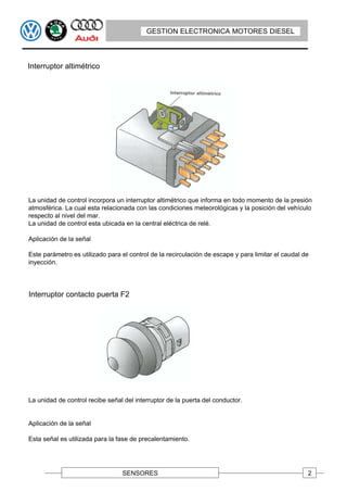 GESTION ELECTRONICA MOTORES DIESEL



Interruptor altimétrico




La unidad de control incorpora un interruptor altimétrico que informa en todo momento de la presión
atmosférica. La cual esta relacionada con las condiciones meteorológicas y la posición del vehículo
respecto al nivel del mar.
La unidad de control esta ubicada en la central eléctrica de relé.

Aplicación de la señal

Este parámetro es utilizado para el control de la recirculación de escape y para limitar el caudal de
inyección.




Interruptor contacto puerta F2




La unidad de control recibe señal del interruptor de la puerta del conductor.


Aplicación de la señal

Esta señal es utilizada para la fase de precalentamiento.




                                 SENSORES                                                           2
 
