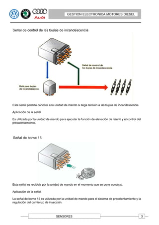 GESTION ELECTRONICA MOTORES DIESEL



Señal de control de las bujías de incandescencia




Esta señal permite conocer a la unidad de mando si llega tensión a las bujías de incandescencia.

Aplicación de la señal

Es utilizada por la unidad de mando para ejecutar la función de elevación de ralentí y el control del
precalentamiento.




Señal de borne 15




Esta señal es recibida por la unidad de mando en el momento que se pone contacto.

Aplicación de la señal

La señal de borne 15 es utilizada por la unidad de mando para el sistema de precalentamiento y la
regulación del comienzo de inyección.



                                  SENSORES                                                              3
 