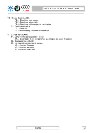 GESTION ELECTRONICA MOTORES DIESEL




7.2.- Circuito de combustible
           7.2.1.- Circuito de baja presión
           7.2.2.- Circuito de alta presión
           7.2.3.- Circuito de refrigeración del combustible
     7.3.- Gestión electrónica
           7.3.1.- Sensores
           7.3.2.- Actuadores y funciones de regulación

8.- GASES DE ESCAPE
    8.1.- Componentes de los gases de escape
          8.1.1.- Descripción de los componentes que integran los gases de escape
    8.2.- Catalizador de oxidación
    8.3.- Normas sobre emisiones de escape
          8.3.1.- Normas Europeas
          8.3.2.- Normas Alemanas
          8.3.3.- Normas De EE.UU




                                      INDICE                                          3
 