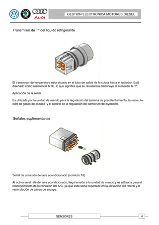 GESTION ELECTRONICA MOTORES DIESEL



Transmisor de Tº del liquido refrigerante




El transmisor de temperatura esta situado en el tubo de salida de la culata hacia el radiador. Está
diseñado como resistencia NTC, lo que significa que su resistencia disminuye al aumentar la Tº.

Aplicación de la señal

Es utilizada por la unidad de mando para la regulación del sistema de precalentamiento, la recircula-
ción de gases de escape y el control de la regulación del comienzo de inyección.




Señales suplementarias




Señal de conexión del aire acondicionado (contacto 18)

Al activarse el relé del aire acondicionado, llega tensión a la unidad de mando y es utilizada para el
reconocimiento de la conexión del A/C, ya que esta señal repercute en la elevación del ralentí y la
recirculación de gases de escape.




                                  SENSORES                                                            4
 