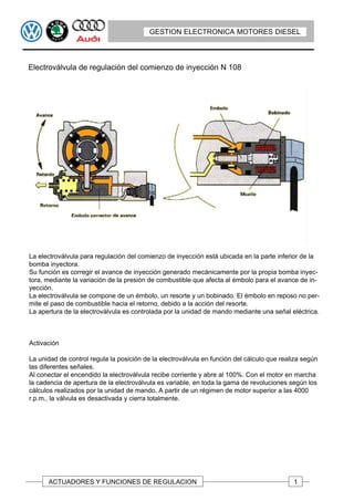 GESTION ELECTRONICA MOTORES DIESEL



Electroválvula de regulación del comienzo de inyección N 108




La electroválvula para regulación del comienzo de inyección está ubicada en la parte inferior de la
bomba inyectora.
Su función es corregir el avance de inyección generado mecánicamente por la propia bomba inyec-
tora, mediante la variación de la presión de combustible que afecta al émbolo para el avance de in-
yección.
La electroválvula se compone de un émbolo, un resorte y un bobinado. El émbolo en reposo no per-
mite el paso de combustible hacia el retorno, debido a la acción del resorte.
La apertura de la electroválvula es controlada por la unidad de mando mediante una señal eléctrica.



Activación

La unidad de control regula la posición de la electroválvula en función del cálculo que realiza según
las diferentes señales.
Al conectar el encendido la electroválvula recibe corriente y abre al 100%. Con el motor en marcha
la cadencia de apertura de la electroválvula es variable, en toda la gama de revoluciones según los
cálculos realizados por la unidad de mando. A partir de un régimen de motor superior a las 4000
r.p.m., la válvula es desactivada y cierra totalmente.




      ACTUADORES Y FUNCIONES DE REGULACION                                                  1
 