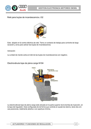 GESTION ELECTRONICA MOTORES DIESEL



Relé para bujías de incandescencia J 52




Esta alojado en la centra eléctrica de relé. Tiene un contacto de trabajo para corriente de larga
duración y sirve para activar las bujías de incandescencia.


Activación

La unidad de mando activa el relé de las bujías de incandescencia con negativo.



Electroválvula tope de plena carga N194




La electroválvula tope de plena carga está ubicada en la parte superior de la bomba de inyección, en
la tapa del regulador. Esta configurada de tal forma que controla el caudal de retorno, tiene dos úni-
cas posiciones, totalmente abierta o con apertura mínima.




      ACTUADORES Y FUNCIONES DE REGULACION                                                   2
 