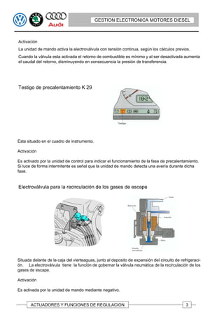 GESTION ELECTRONICA MOTORES DIESEL



Activación
La unidad de mando activa la electroválvula con tensión continua, según los cálculos previos.
Cuando la válvula esta activada el retorno de combustible es mínimo y al ser desactivada aumenta
el caudal del retorno, disminuyendo en consecuencia la presión de transferencia.




Testigo de precalentamiento K 29




Esta situado en el cuadro de instrumento.

Activación

Es activado por la unidad de control para indicar el funcionamiento de la fase de precalentamiento.
Si luce de forma intermitente es señal que la unidad de mando detecta una avería durante dicha
fase.


Electroválvula para la recirculación de los gases de escape




Situada delante de la caja del vierteaguas, junto al deposito de expansión del circuito de refrigeraci-
ón. La electroválvula tiene la función de gobernar la válvula neumática de la recirculación de los
gases de escape.

Activación

Es activada por la unidad de mando mediante negativo.


       ACTUADORES Y FUNCIONES DE REGULACION                                                   3
 