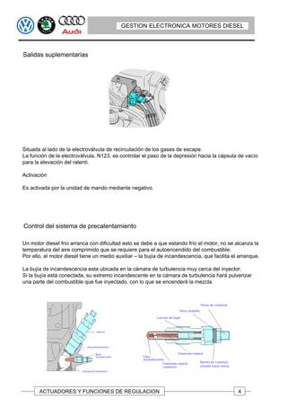 GESTION ELECTRONICA MOTORES DIESEL



Salidas suplementarias




Situada al lado de la electroválvula de recirculación de los gases de escape.
La función de la electroválvula, N123, es controlar el paso de la depresión hacia la cápsula de vacío
para la elevación del ralentí.

Activación

Es activada por la unidad de mando mediante negativo.




Control del sistema de precalentamiento

Un motor diesel frío arranca con dificultad esto se debe a que estando frío el motor, no se alcanza la
temperatura del aire comprimido que se requiere para el autoencendido del combustible.
Por ello, el motor diesel tiene un medio auxiliar – la bujía de incandescencia, que facilita el arranque.

La bujía de incandescencia esta ubicada en la cámara de turbulencia muy cerca del inyector.
Si la bujía está conectada, su extremo incandescente en la cámara de turbulencia hará pulverizar
una parte del combustible que fue inyectado, con lo que se encenderá la mezcla.




       ACTUADORES Y FUNCIONES DE REGULACION                                                    4
 