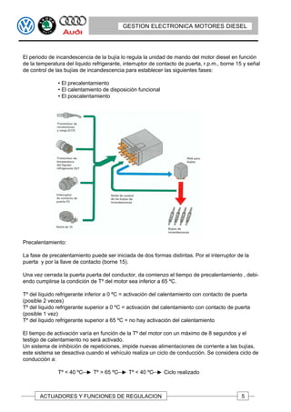 GESTION ELECTRONICA MOTORES DIESEL




El periodo de incandescencia de la bujía lo regula la unidad de mando del motor diesel en función
de la temperatura del liquido refrigerante, interruptor de contacto de puerta, r.p.m., borne 15 y señal
de control de las bujías de incandescencia para establecer las siguientes fases:

               • El precalentamiento
               • El calentamiento de disposición funcional
               • El poscalentamiento




Precalentamiento:

La fase de precalentamiento puede ser iniciada de dos formas distintas. Por el interruptor de la
puerta y por la llave de contacto (borne 15).

Una vez cerrada la puerta puerta del conductor, da comienzo el tiempo de precalentamiento , debi-
endo cumplirse la condición de Tº del motor sea inferior a 65 ºC.

Tº del liquido refrigerante inferior a 0 ºC = activación del calentamiento con contacto de puerta
(posible 2 veces)
Tº del liquido refrigerante superior a 0 ºC = activación del calentamiento con contacto de puerta
(posible 1 vez)
Tº del liquido refrigerante superior a 65 ºC = no hay activación del calentamiento

El tiempo de activación varía en función de la Tº del motor con un máximo de 8 segundos y el
testigo de calentamiento no será activado.
Un sistema de inhibición de repeticiones, impide nuevas alimentaciones de corriente a las bujías,
este sistema se desactiva cuando el vehículo realiza un ciclo de conducción. Se considera ciclo de
conducción a:

               Tº < 40 ºC     Tº > 65 ºC     Tº < 40 ºC      Ciclo realizado



       ACTUADORES Y FUNCIONES DE REGULACION                                                    5
 