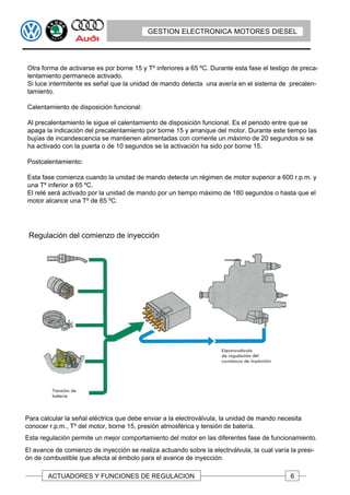 GESTION ELECTRONICA MOTORES DIESEL




Otra forma de activarse es por borne 15 y Tº inferiores a 65 ºC. Durante esta fase el testigo de preca-
lentamiento permanece activado.
Si luce intermitente es señal que la unidad de mando detecta una avería en el sistema de precalen-
tamiento.

Calentamiento de disposición funcional:

Al precalentamiento le sigue el calentamiento de disposición funcional. Es el periodo entre que se
apaga la indicación del precalentamiento por borne 15 y arranque del motor. Durante este tiempo las
bujías de incandescencia se mantienen alimentadas con corriente un máximo de 20 segundos si se
ha activado con la puerta o de 10 segundos se la activación ha sido por borne 15.

Postcalentamiento:

Esta fase comienza cuando la unidad de mando detecte un régimen de motor superior a 600 r.p.m. y
una Tº inferior a 65 ºC.
El relé será activado por la unidad de mando por un tiempo máximo de 180 segundos o hasta que el
motor alcance una Tº de 65 ºC.




 Regulación del comienzo de inyección




Para calcular la señal eléctrica que debe enviar a la electroválvula, la unidad de mando necesita
conocer r.p.m., Tº del motor, borne 15, presión atmosférica y tensión de batería.
Esta regulación permite un mejor comportamiento del motor en las diferentes fase de funcionamiento.
El avance de comienzo de inyección se realiza actuando sobre la electrválvula, la cual varía la presi-
ón de combustible que afecta al émbolo para el avance de inyección.

        ACTUADORES Y FUNCIONES DE REGULACION                                                 6
 