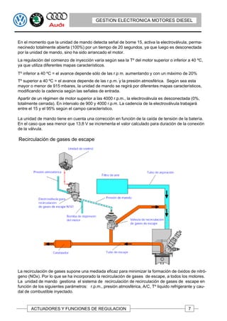 GESTION ELECTRONICA MOTORES DIESEL



En el momento que la unidad de mando detecta señal de borne 15, activa la electroválvula, perma-
necinedo totalmente abierta (100%) por un tiempo de 20 segundos, ya que luego es desconectada
por la unidad de mando, sino ha sido arrancado el motor.
La regulación del comienzo de inyección varía según sea la Tº del motor superior o inferior a 40 ºC,
ya que utiliza diferentes mapas característicos.
Tº inferior a 40 ºC = el avance depende sólo de las r.p m. aumentando y con un máximo de 20%
                                                       .
Tº superior a 40 ºC = el avance depende de las r.p.m. y la presión atmosférica. Según sea esta
mayor o menor de 915 mbares, la unidad de mando se regirá por diferentes mapas característicos,
modificando la cadencia según las señales de entrada.
Apartir de un régimen de motor superior a las 4000 r.p.m., la electroválvula es desconectada (0%,
totalmente cerrada). En intervalo de 900 y 4000 r.p.m. La cadencia de la electroválvula trabajará
entre el 15 y el 95% según el campo característico.

La unidad de mando tiene en cuenta una corrección en función de la caída de tensión de la batería.
En el caso que sea menor que 13,8 V se incrementa el valor calculado para duración de la conexión
de la válvula.

Recirculación de gases de escape




La recirculación de gases supone una mediada eficaz para minimizar la formación de óxidos de nitró-
geno (NOx). Por lo que se ha incorporado la recirculación de gases de escape, a todos los motores.
La unidad de mando gestiona el sistema de recirculación de recirculación de gases de escape en
función de los siguientes parámetros: r.p.m., presión atmosférica, A/C, Tº liquido refrigerante y cau-
dal de combustible inyectado.



       ACTUADORES Y FUNCIONES DE REGULACION                                                 7
 