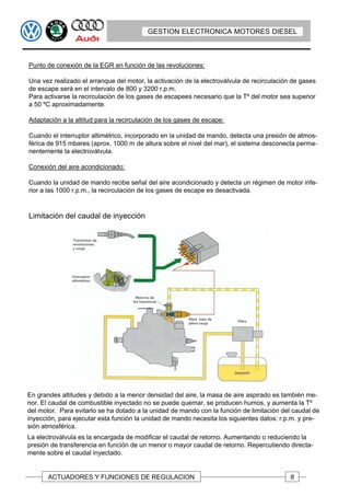 GESTION ELECTRONICA MOTORES DIESEL



Punto de conexión de la EGR en función de las revoluciones:

Una vez realizado el arranque del motor, la activación de la electroválvula de recirculación de gases
de escape será en el intervalo de 800 y 3200 r.p.m.
Para activarse la recirculación de los gases de escapees necesario que la Tº del motor sea superior
a 50 ºC aproximadamente.

Adaptación a la altitud para la recirculación de los gases de escape:

Cuando el interruptor altimétrico, incorporado en la unidad de mando, detecta una presión de atmos-
férica de 915 mbares (aprox. 1000 m de altura sobre el nivel del mar), el sistema desconecta perma-
nentemente la electroválvula.

Conexión del aire acondicionado:

Cuando la unidad de mando recibe señal del aire acondicionado y detecta un régimen de motor infe-
rior a las 1000 r.p.m., la recirculación de los gases de escape es desactivada.


Limitación del caudal de inyección




En grandes altitudes y debido a la menor densidad del aire, la masa de aire aspirado es también me-
nor. El caudal de combustible inyectado no se puede quemar, se producen humos, y aumenta la Tº
del motor. Para evitarlo se ha dotado a la unidad de mando con la función de limitación del caudal de
inyección, para ejecutar esta función la unidad de mando necesita los siguientes datos: r.p.m. y pre-
sión atmosférica.
La electroválvula es la encargada de modificar el caudal de retorno. Aumentando o reduciendo la
presión de transferencia en función de un menor o mayor caudal de retorno. Repercutiendo directa-
mente sobre el caudal inyectado.


       ACTUADORES Y FUNCIONES DE REGULACION                                                 8
 