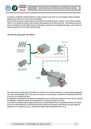 GESTION ELECTRONICA MOTORES DIESEL



Cuando la unidad de mando detecta un valor superior a las 750 r.p.m el actuador recibe corriente,
dejando que retorne el mínimo de combustible.
En el momento que la unidad detecta una presión atmosférica igual o inferior a 915 mbares (aprox.
1000 m ) la unidad de mando interrumpe la alimentación de la electroválvula . Permitiendo que una
mayor cantidad de combustible retorne al deposito, la presión de transferencia baja, y por lo tanto el
caudal inyectado por la bomba también baja.



Control de elevación de ralentí




Este dispositivo de elevación del ralentí se monta en los motores siempre y cuando estén equipados
con aire acondicionado. De no ser así se incorpora el ya conocido mecanismo de elevación del rale-
ntí en frío con cápsula de cera.
El dispositivo de elevación de ralentí es gobernado por la unidad de mando en función de las siguien-
tes señales: control de bujías de incandescencia y señal de conexión de A/C.
La unidad de mando analiza estos parámetros y cuando determina la necesidad de elevar el ralentí
envía una señal eléctrica a la electroválvula de elevación del ralentí, permitiendo así que llegue la
depresión a la cápsula de vacío, elevando el ralentí aproximadamente 30 r.p.m.




       ACTUADORES Y FUNCIONES DE REGULACION                                                  9
 