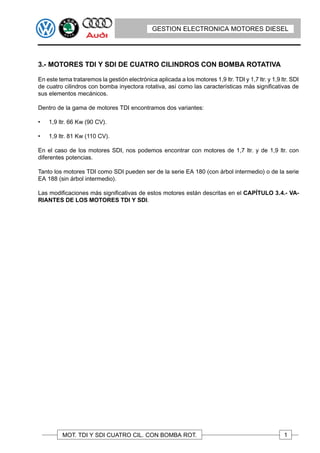 GESTION ELECTRONICA MOTORES DIESEL




3.- MOTORES TDI Y SDI DE CUATRO CILINDROS CON BOMBA ROTATIVA

En este tema trataremos la gestión electrónica aplicada a los motores 1,9 ltr. TDI y 1,7 ltr. y 1,9 ltr. SDI
de cuatro cilindros con bomba inyectora rotativa, así como las características más significativas de
sus elementos mecánicos.

Dentro de la gama de motores TDI encontramos dos variantes:

•   1,9 ltr. 66 Kw (90 CV).

•   1,9 ltr. 81 Kw (110 CV).

En el caso de los motores SDI, nos podemos encontrar con motores de 1,7 ltr. y de 1,9 ltr. con
diferentes potencias.

Tanto los motores TDI como SDI pueden ser de la serie EA 180 (con árbol intermedio) o de la serie
EA 188 (sin árbol intermedio).

Las modificaciones más significativas de estos motores están descritas en el CAPÍTULO 3.4.- VA-
RIANTES DE LOS MOTORES TDI Y SDI.




          MOT. TDI Y SDI CUATRO CIL. CON BOMBA ROT.                                                  1
 