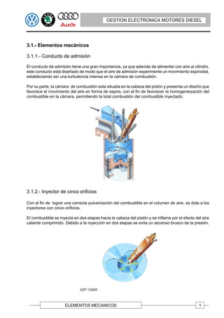 GESTION ELECTRONICA MOTORES DIESEL




3.1.- Elementos mecánicos

3.1.1.- Conducto de admisión

El conducto de admisión tiene una gran importancia, ya que además de alimentar con aire al cilindro,
este conducto está diseñado de modo que el aire de admisión experimente un movimiento espiroidal,
estableciendo así una turbulencia intensa en la cámara de combustión.

Por su parte, la cámara de combustión esta situada en la cabeza del pistón y presenta un diseño que
favorece el movimiento del aire en forma de espira, con el fin de favorecer la homogeneización del
combustible en la cámara, permitiendo la total combustión del combustible inyectado.




3.1.2.- Inyector de cinco orificios

Con el fin de lograr una correcta pulverización del combustible en el volumen de aire, se dota a los
inyectores con cinco orificios.

EI combustible se inyecta en dos etapas hacia la cabeza del pistón y se inflama por el efecto del aire
caliente comprimido. Debido a la inyección en dos etapas se evita un ascenso brusco de la presión.




                     ELEMENTOS MECANICOS                                                        1
 